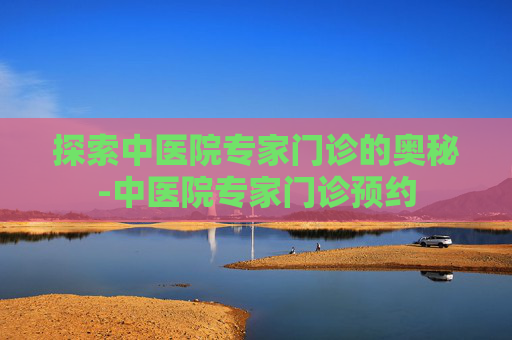 探索中医院专家门诊的奥秘-中医院专家门诊预约