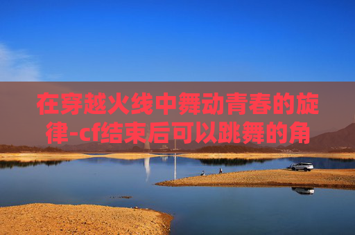 在穿越火线中舞动青春的旋律-cf结束后可以跳舞的角色叫什么