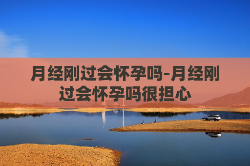 月经刚过会怀孕吗-月经刚过会怀孕吗很担心