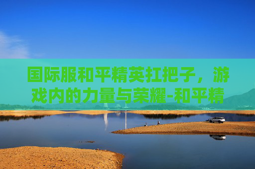国际服和平精英扛把子，游戏内的力量与荣耀-和平精英国际服P