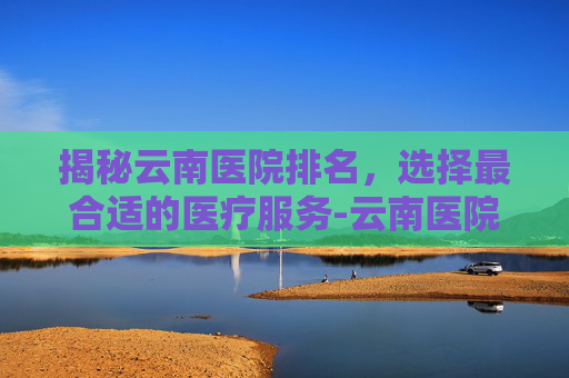 揭秘云南医院排名，选择最合适的医疗服务-云南医院排名前十名