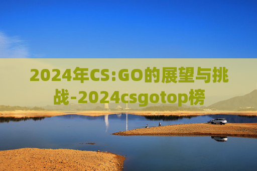 2024年CS:GO的展望与挑战-2024csgotop榜