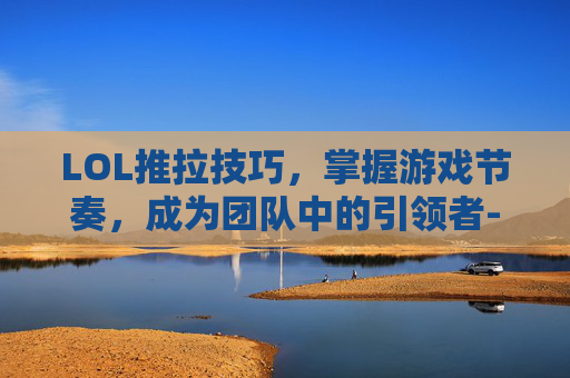 LOL推拉技巧，掌握游戏节奏，成为团队中的引领者-