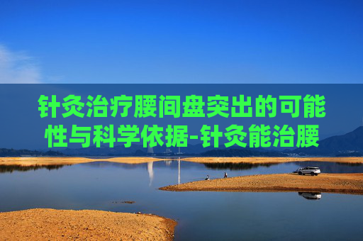 针灸治疗腰间盘突出的可能性与科学依据-针灸能治腰间盘突出吗有疗效吗