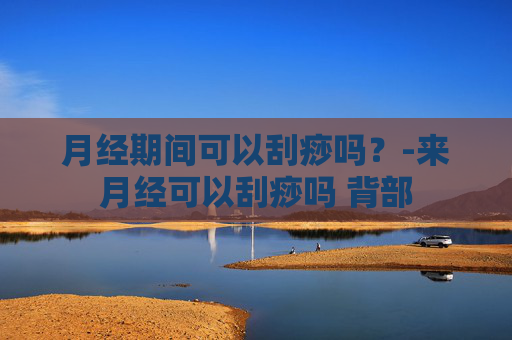 月经期间可以刮痧吗？-来月经可以刮痧吗 背部