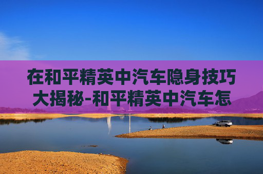 在和平精英中汽车隐身技巧大揭秘-和平精英中汽车怎么隐身设置