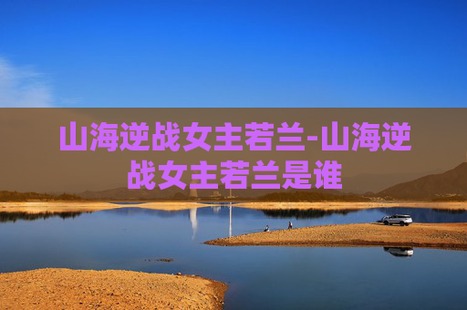 山海逆战女主若兰-山海逆战女主若兰是谁