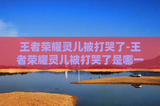 王者荣耀灵儿被打哭了-王者荣耀灵儿被打哭了是哪一集