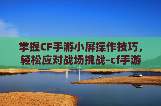 掌握CF手游小屏操作技巧，轻松应对战场挑战-cf手游怎么切换小屏操作