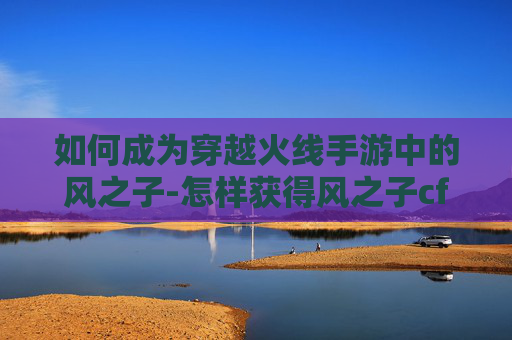 如何成为穿越火线手游中的风之子-怎样获得风之子cf手游视频
