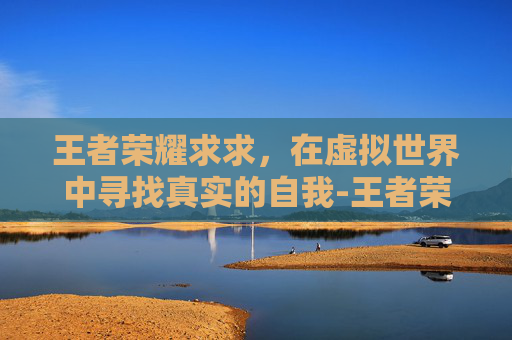 王者荣耀求求，在虚拟世界中寻找真实的自我-王者荣耀求求你阻止我是谁的台词