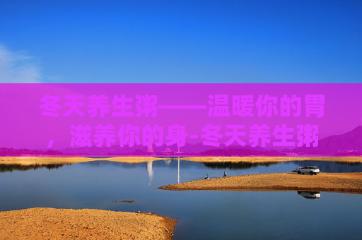 冬天养生粥——温暖你的胃，滋养你的身-冬天养生粥的做法大全