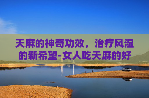 天麻的神奇功效，治疗风湿的新希望-女人吃天麻的好处