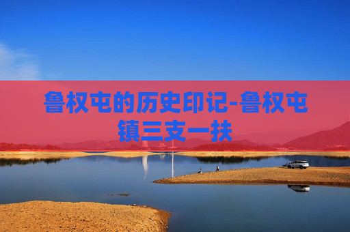 鲁权屯的历史印记-鲁权屯镇三支一扶