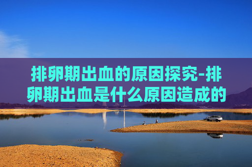 排卵期出血的原因探究-排卵期出血是什么原因造成的