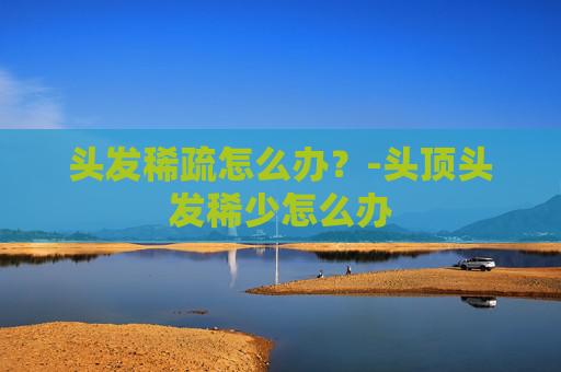 头发稀疏怎么办？-头顶头发稀少怎么办