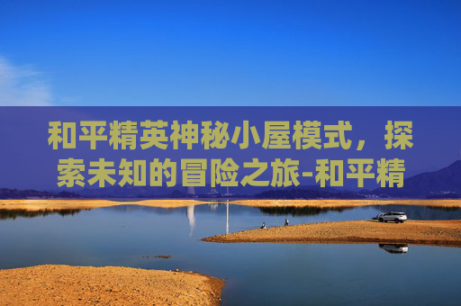 和平精英神秘小屋模式，探索未知的冒险之旅-和平精英神秘小屋模式怎么开
