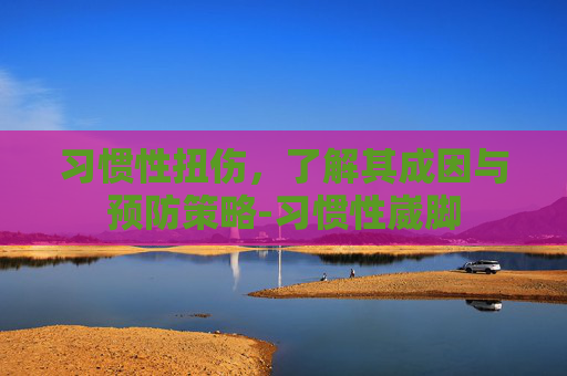 习惯性扭伤，了解其成因与预防策略-习惯性崴脚