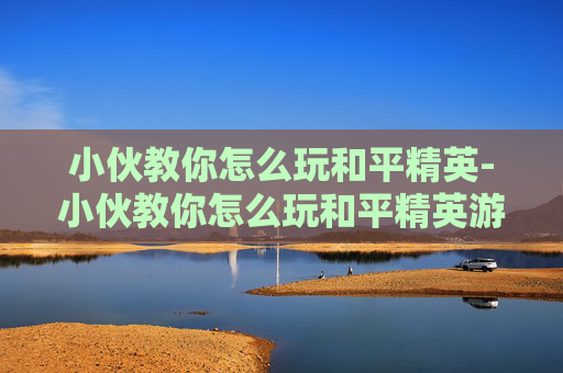 小伙教你怎么玩和平精英-小伙教你怎么玩和平精英游戏