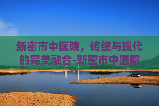 新密市中医院，传统与现代的完美融合-新密市中医院官网