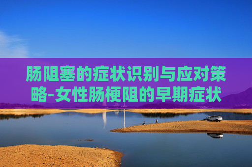 肠阻塞的症状识别与应对策略-女性肠梗阻的早期症状及表现