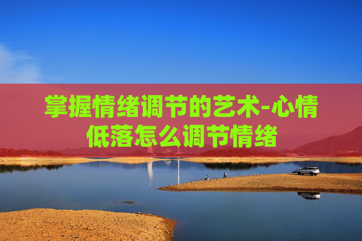 掌握情绪调节的艺术-心情低落怎么调节情绪