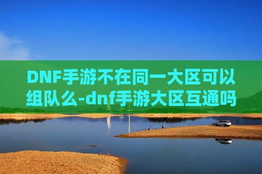 DNF手游不在同一大区可以组队么-dnf手游大区互通吗