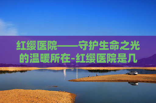 红缨医院——守护生命之光的温暖所在-红缨医院是几级医院