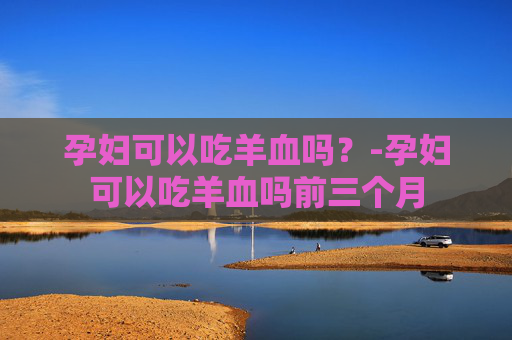 孕妇可以吃羊血吗？-孕妇可以吃羊血吗前三个月