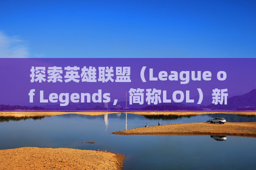 探索英雄联盟（League of Legends，简称LOL）新界面切换的奥秘-lol切换桌面就切换不回去了