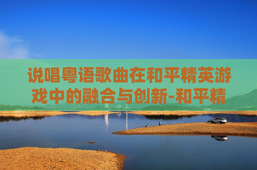 说唱粤语歌曲在和平精英游戏中的融合与创新-和平精英歌曲合集