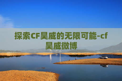 探索CF昊威的无限可能-cf昊威微博