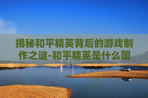 揭秘和平精英背后的游戏制作之谜-和平精英是什么国家制造出来的