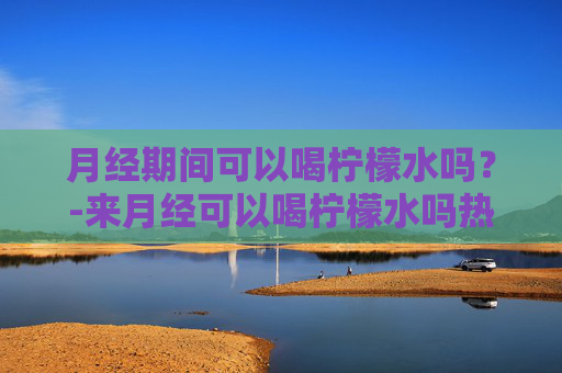 月经期间可以喝柠檬水吗？-来月经可以喝柠檬水吗热的