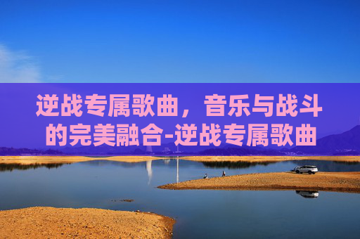 逆战专属歌曲，音乐与战斗的完美融合-逆战专属歌曲叫什么