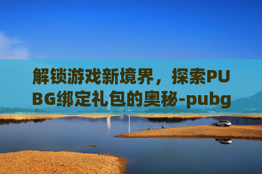 解锁游戏新境界，探索PUBG绑定礼包的奥秘-pubg买礼包
