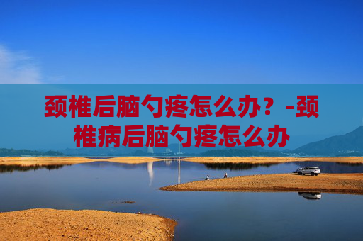 颈椎后脑勺疼怎么办？-颈椎病后脑勺疼怎么办