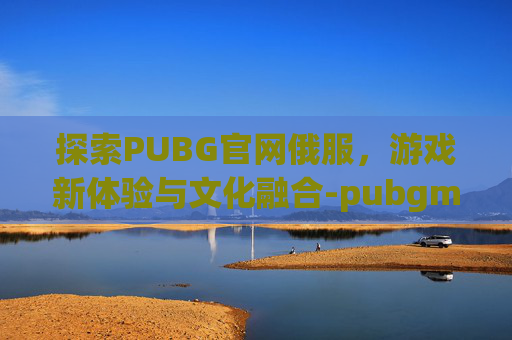 探索PUBG官网俄服，游戏新体验与文化融合-pubgmobile俄服