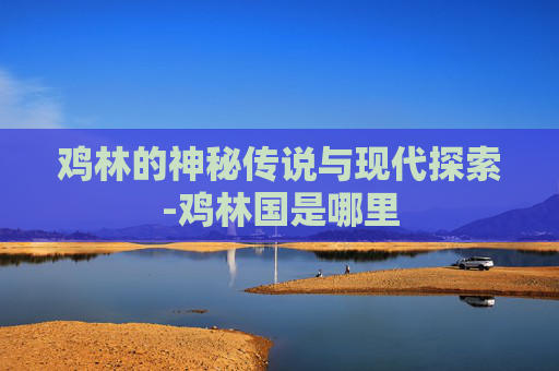 鸡林的神秘传说与现代探索-鸡林国是哪里