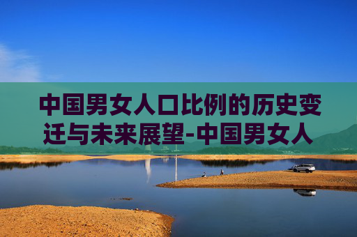中国男女人口比例的历史变迁与未来展望-中国男女人口比例失调严重吗