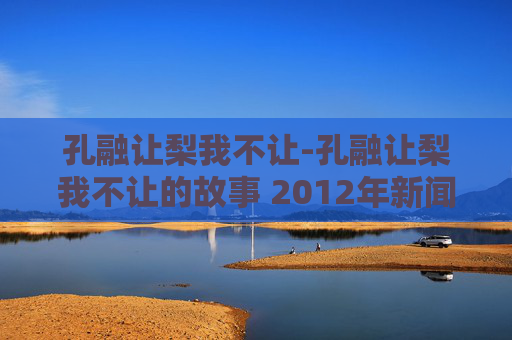 孔融让梨我不让-孔融让梨我不让的故事 2012年新闻晚报