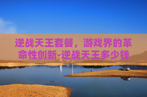 逆战天王套餐，游戏界的革命性创新-逆战天王多少钱