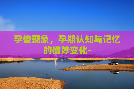 孕傻现象，孕期认知与记忆的微妙变化-