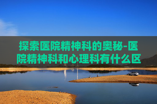 探索医院精神科的奥秘-医院精神科和心理科有什么区别