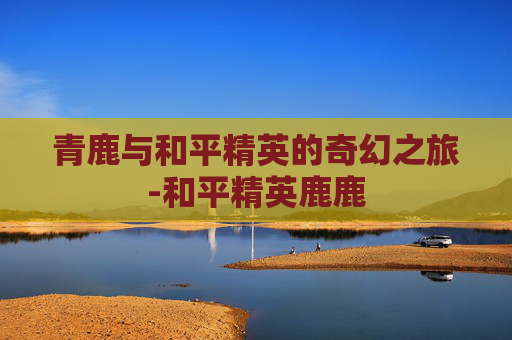 青鹿与和平精英的奇幻之旅-和平精英鹿鹿