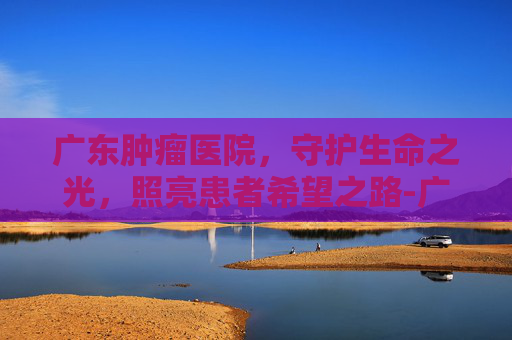 广东肿瘤医院，守护生命之光，照亮患者希望之路-广东肿瘤医院排名一览表
