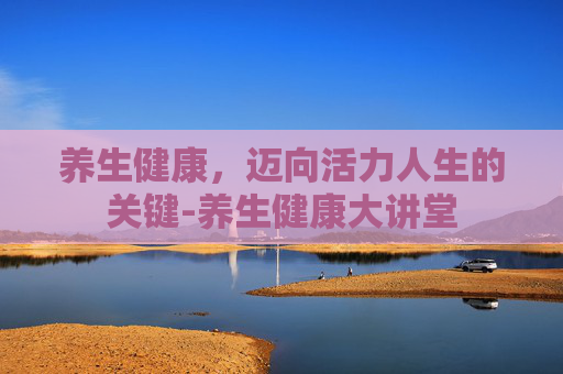 养生健康，迈向活力人生的关键-养生健康大讲堂
