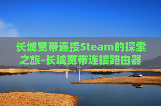 长城宽带连接Steam的探索之旅-长城宽带连接路由器怎么设置