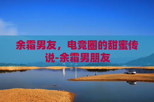 余霜男友，电竞圈的甜蜜传说-余霜男朋友
