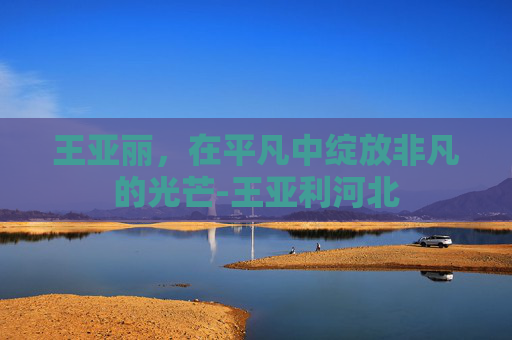 王亚丽，在平凡中绽放非凡的光芒-王亚利河北
